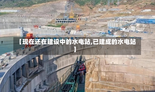 【现在还在建设中的水电站,已建成的水电站】