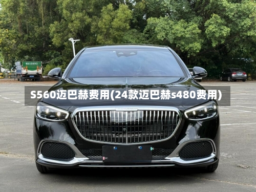 S560迈巴赫费用(24款迈巴赫s480费用)