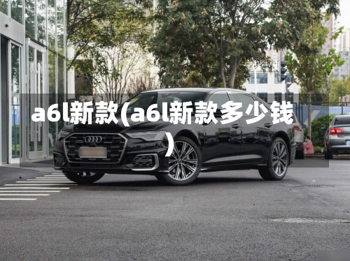 a6l新款(a6l新款多少钱)